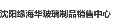 男生爆操女生免费网站沈阳缘海华玻璃制品销售中心